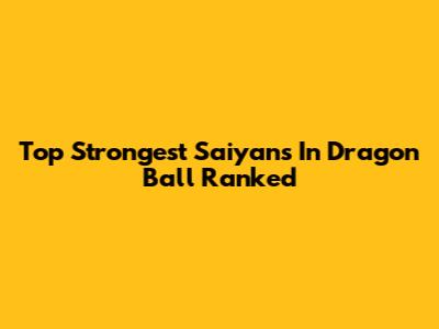 Top Strongest Saiyans In Dragon Ball Ranked