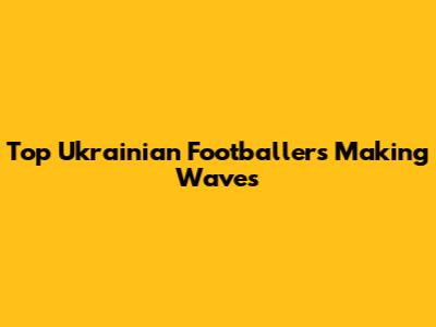 Top Ukrainian Footballers Making Waves