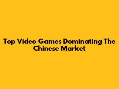 Top Video Games Dominating The Chinese Market
