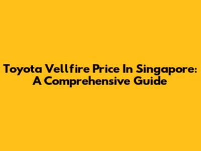 Toyota Vellfire Price In Singapore: A Comprehensive Guide