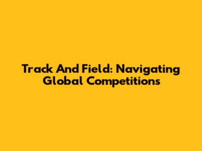 Track And Field: Navigating Global Competitions