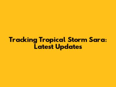 Tracking Tropical Storm Sara: Latest Updates