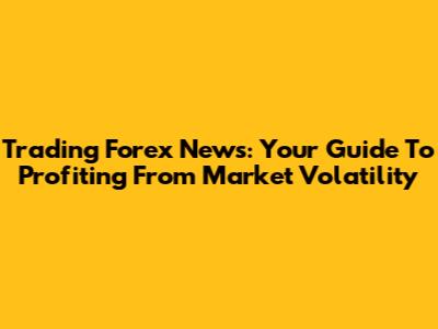 Trading Forex News: Your Guide To Profiting From Market Volatility