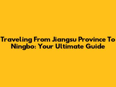 Traveling From Jiangsu Province To Ningbo: Your Ultimate Guide