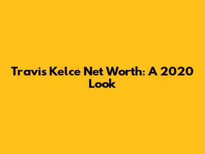 Travis Kelce Net Worth: A 2020 Look