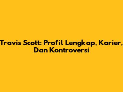 Travis Scott: Profil Lengkap, Karier, Dan Kontroversi