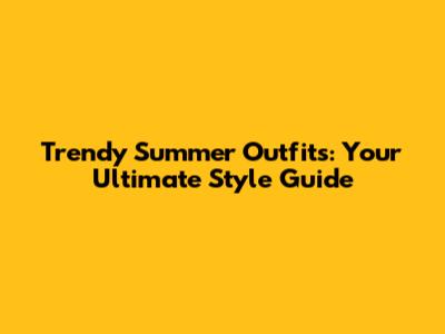 Trendy Summer Outfits: Your Ultimate Style Guide