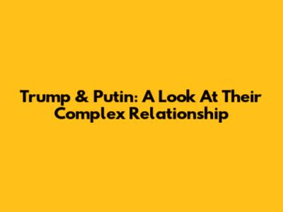 Trump & Putin: A Look At Their Complex Relationship