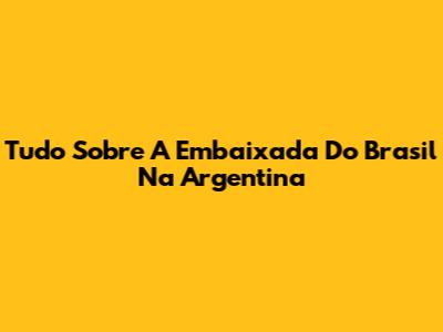 Tudo Sobre A Embaixada Do Brasil Na Argentina