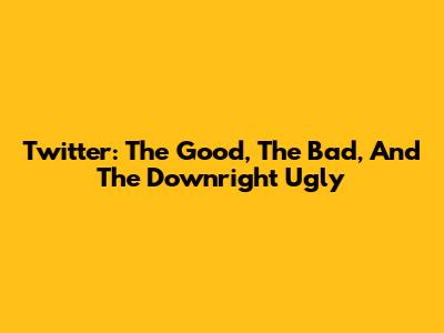 Twitter: The Good, The Bad, And The Downright Ugly