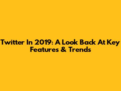Twitter In 2019: A Look Back At Key Features & Trends