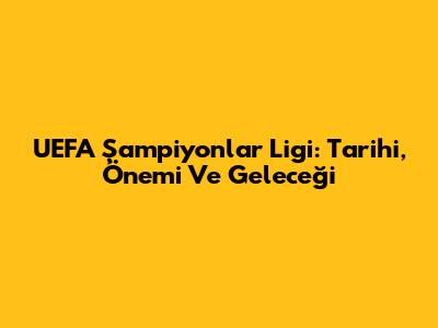 UEFA Şampiyonlar Ligi: Tarihi, Önemi Ve Geleceği
