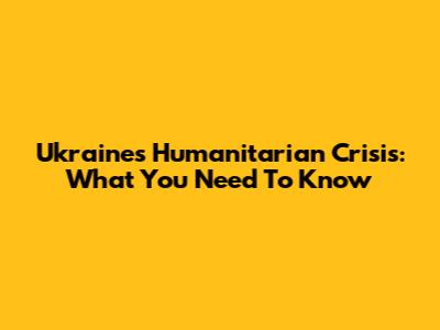Ukraine's Humanitarian Crisis: What You Need To Know