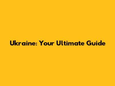 Ukraine: Your Ultimate Guide