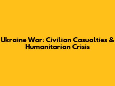 Ukraine War: Civilian Casualties & Humanitarian Crisis