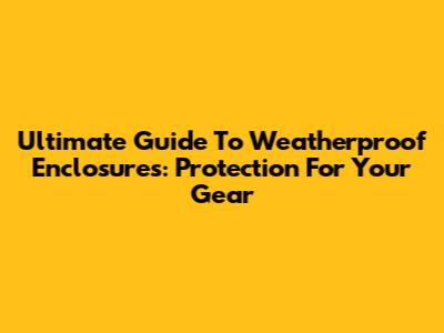 Ultimate Guide To Weatherproof Enclosures: Protection For Your Gear