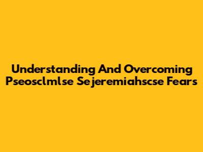 Understanding And Overcoming Pseosclmlse Sejeremiahscse Fears
