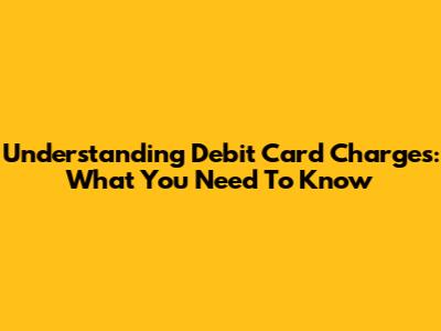 Understanding Debit Card Charges: What You Need To Know