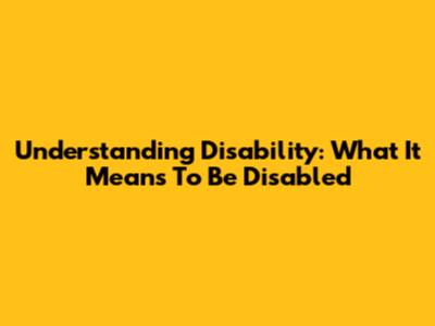 Understanding Disability: What It Means To Be Disabled