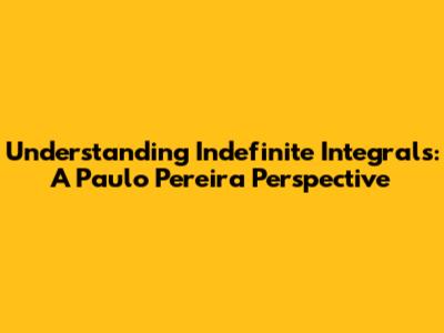 Understanding Indefinite Integrals: A Paulo Pereira Perspective