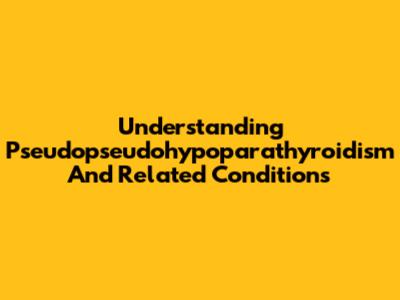 Understanding Pseudopseudohypoparathyroidism And Related Conditions