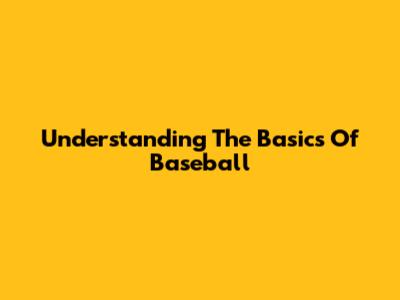 Understanding The Basics Of Baseball