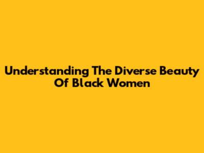 Understanding The Diverse Beauty Of Black Women