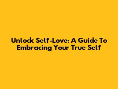 Unlock Self-Love: A Guide To Embracing Your True Self