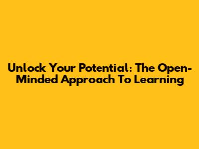 Unlock Your Potential: The Open-Minded Approach To Learning