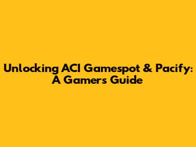 Unlocking ACI Gamespot & Pacify: A Gamer's Guide