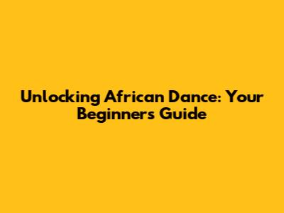 Unlocking African Dance: Your Beginner's Guide
