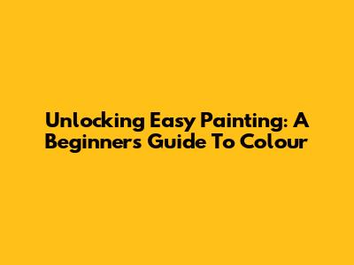 Unlocking Easy Painting: A Beginner's Guide To Colour