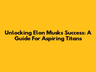 Unlocking Elon Musk's Success: A Guide For Aspiring Titans