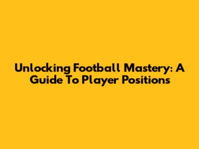 Unlocking Football Mastery: A Guide To Player Positions