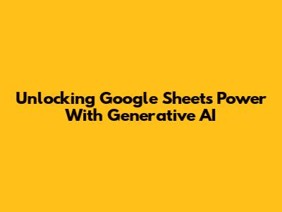 Unlocking Google Sheets Power With Generative AI
