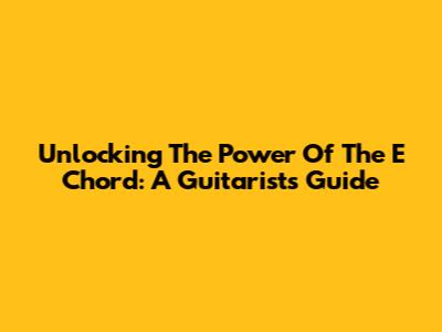 Unlocking The Power Of The E Chord: A Guitarist's Guide