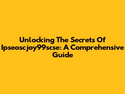 Unlocking The Secrets Of Ipseoscjoy99scse: A Comprehensive Guide