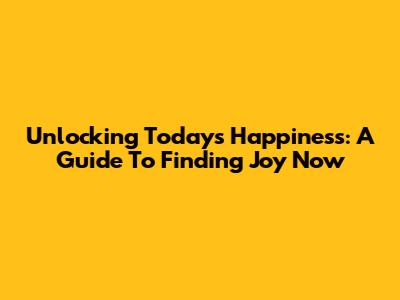 Unlocking Today's Happiness: A Guide To Finding Joy Now