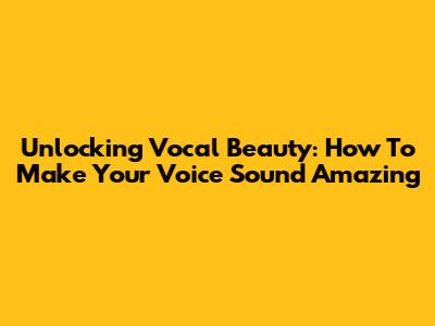 Unlocking Vocal Beauty: How To Make Your Voice Sound Amazing