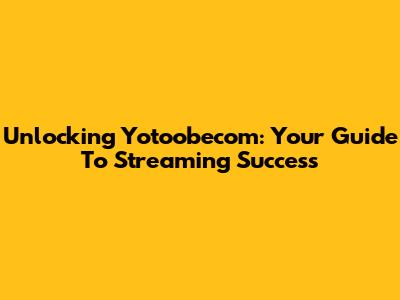 Unlocking Yotoobecom: Your Guide To Streaming Success