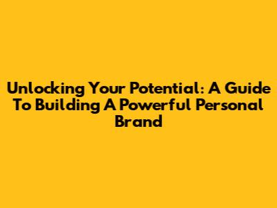Unlocking Your Potential: A Guide To Building A Powerful Personal Brand