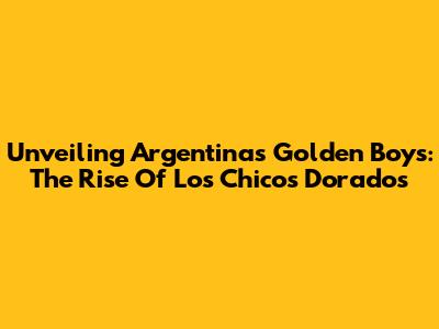 Unveiling Argentina's Golden Boys: The Rise Of Los Chicos Dorados