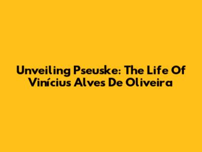 Unveiling Pseuske: The Life Of Vinícius Alves De Oliveira