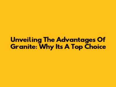 Unveiling The Advantages Of Granite: Why It's A Top Choice