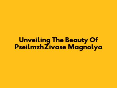 Unveiling The Beauty Of PseilmzhZivase Magnolya