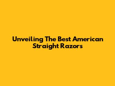 Unveiling The Best American Straight Razors