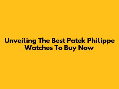 Unveiling The Best Patek Philippe Watches To Buy Now