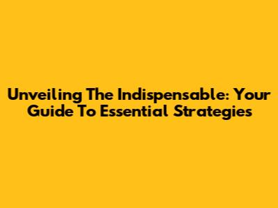 Unveiling The Indispensable: Your Guide To Essential Strategies