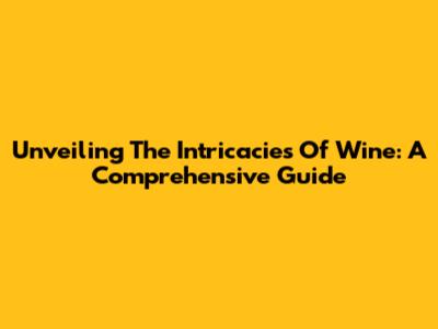 Unveiling The Intricacies Of Wine: A Comprehensive Guide