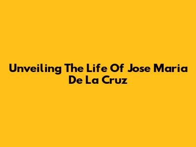 Unveiling The Life Of Jose Maria De La Cruz